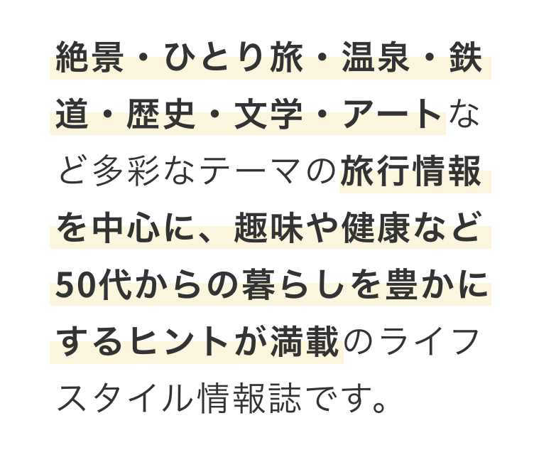 絶景・ひとり旅・温泉・鉄道・歴史・文学・アートなど多彩なテーマの旅行情報を中心に、趣味や健康など50代からの暮らしを豊かにするヒントが満載のライフスタイル情報誌です。